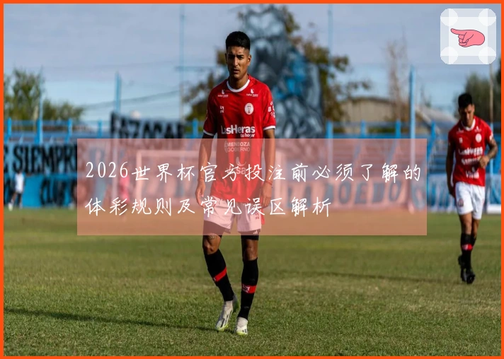 2026世界杯官方投注前必须了解的体彩规则及常见误区解析