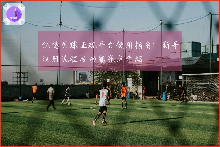 亿德买球正规平台使用指南：新手注册流程与功能亮点介绍