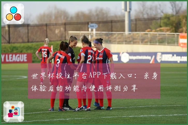 世界杯投注平台APP下载入口：亲身体验后的功能与使用评测分享