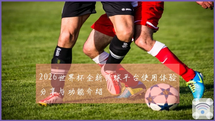 2026世界杯全新买球平台使用体验分享与功能介绍