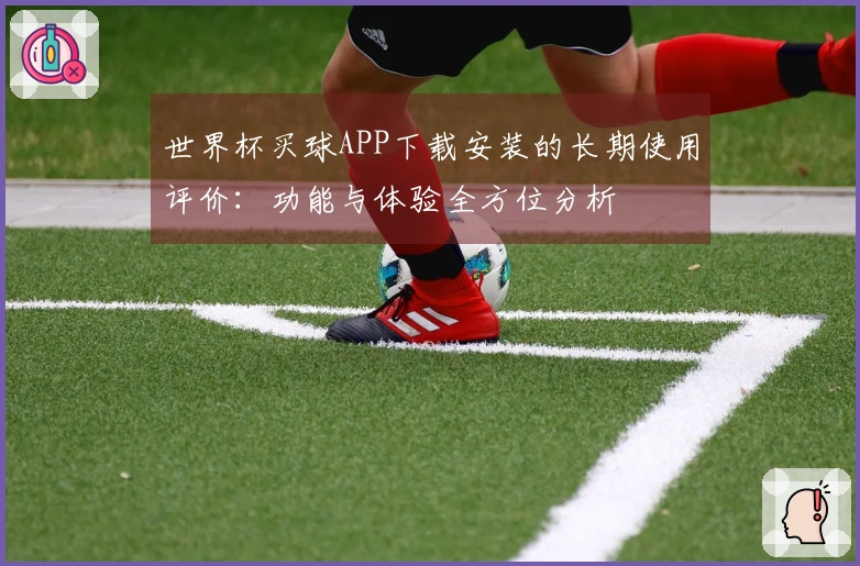 世界杯买球APP下载安装的长期使用评价：功能与体验全方位分析